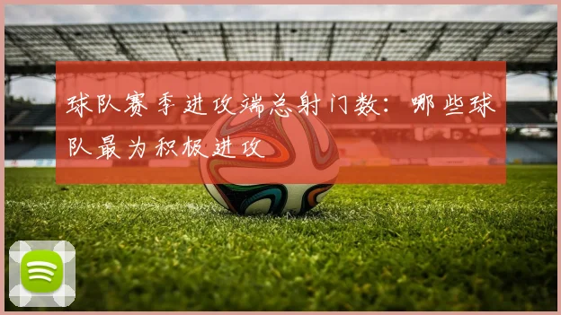 球队赛季进攻端总射门数：哪些球队最为积极进攻