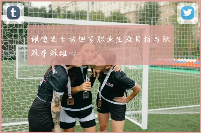 佩德里专访坦言职业生涯目标与欧冠夺冠雄心