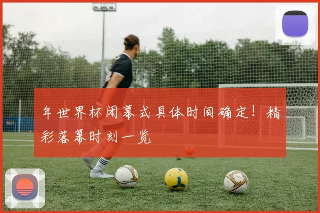 年世界杯闭幕式具体时间确定！精彩落幕时刻一览