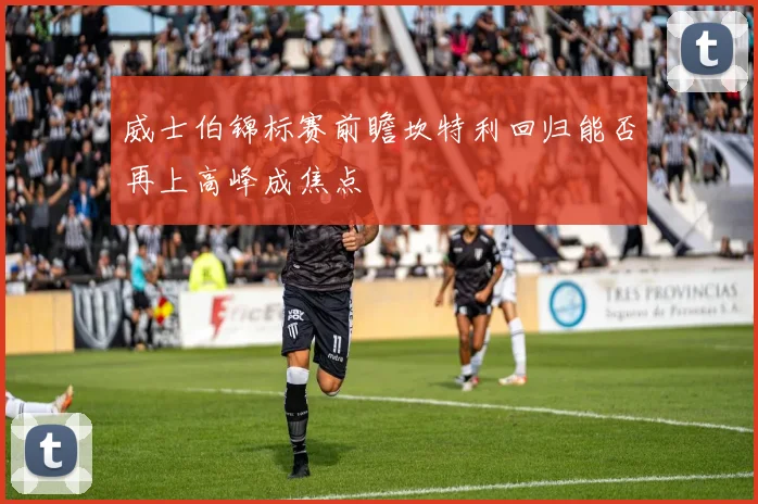 威士伯锦标赛前瞻坎特利回归能否再上高峰成焦点