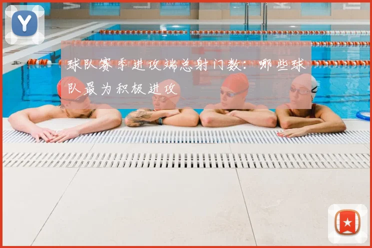 球队赛季进攻端总射门数：哪些球队最为积极进攻