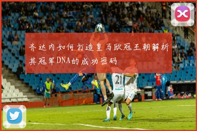 齐达内如何打造皇马欧冠王朝解析其冠军DNA的成功密码